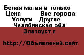 Белая магия и только. › Цена ­ 100 - Все города Услуги » Другие   . Челябинская обл.,Златоуст г.